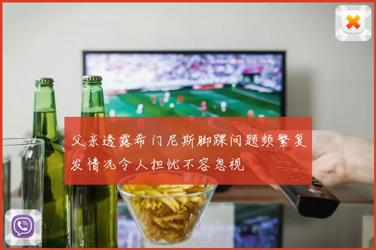 父亲透露希门尼斯脚踝问题频繁复发情况令人担忧不容忽视