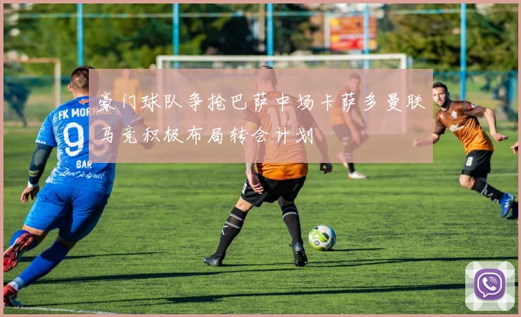 豪门球队争抢巴萨中场卡萨多曼联马竞积极布局转会计划