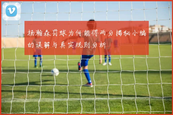 杨瀚森罚球为何能得两分揭秘小编的误解与真实规则分析