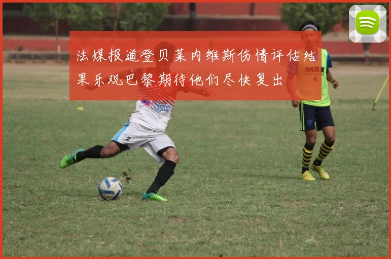 法媒报道登贝莱内维斯伤情评估结果乐观巴黎期待他们尽快复出