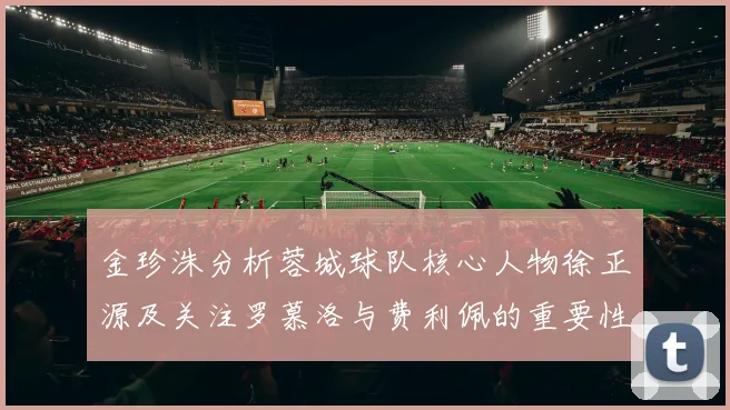 金珍洙分析蓉城球队核心人物徐正源及关注罗慕洛与费利佩的重要性