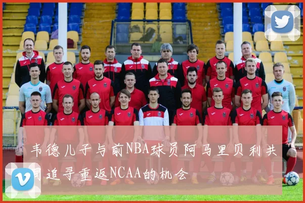 韦德儿子与前NBA球员阿马里贝利共同追寻重返NCAA的机会