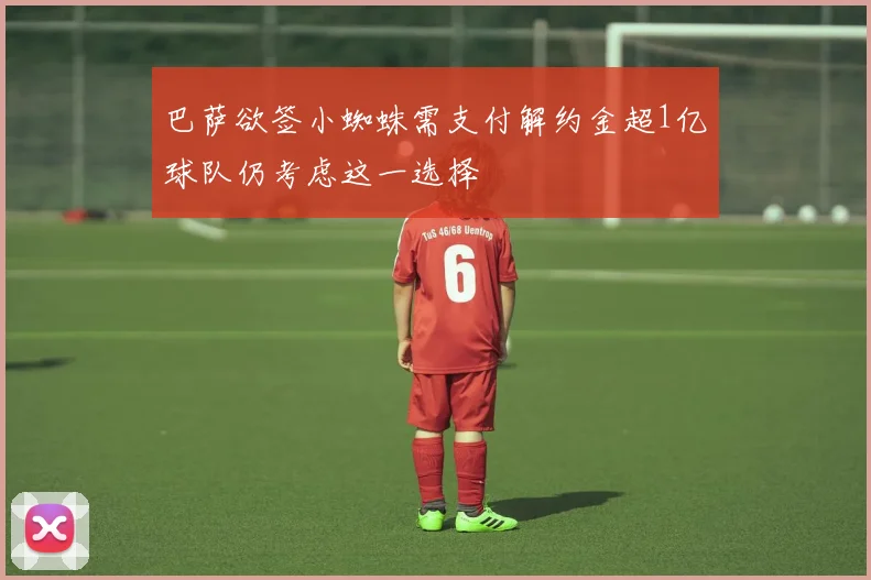 巴萨欲签小蜘蛛需支付解约金超1亿球队仍考虑这一选择
