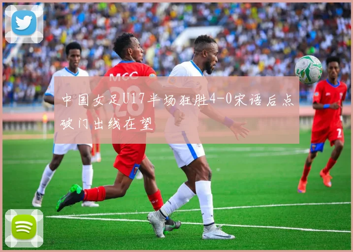 中国女足U17半场狂胜4-0宋语后点破门出线在望