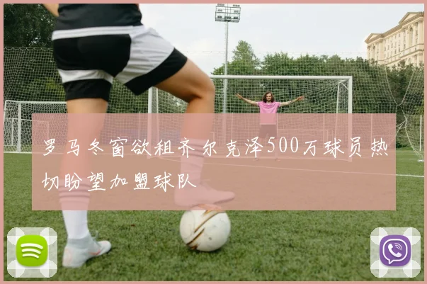 罗马冬窗欲租齐尔克泽500万球员热切盼望加盟球队