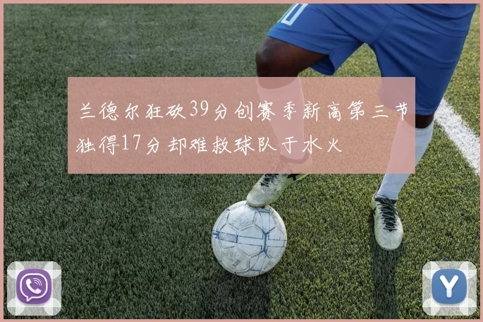 兰德尔狂砍39分创赛季新高第三节独得17分却难救球队于水火