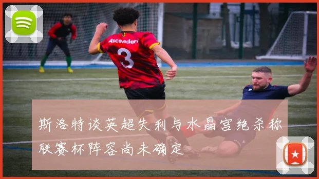 斯洛特谈英超失利与水晶宫绝杀称联赛杯阵容尚未确定