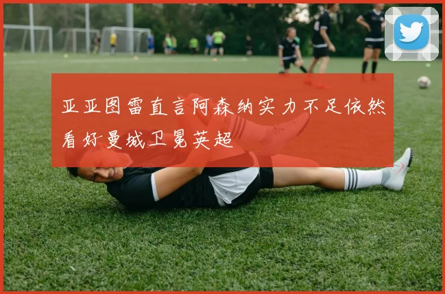亚亚图雷直言阿森纳实力不足依然看好曼城卫冕英超