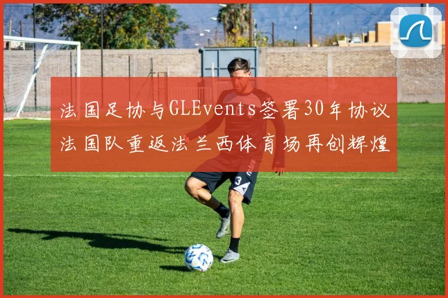 法国足协与GLEvents签署30年协议法国队重返法兰西体育场再创辉煌
