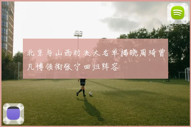 北京与山西对决大名单揭晓周琦曾凡博领衔张宁回归阵容