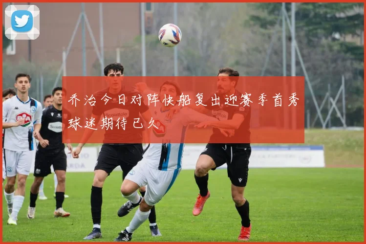 乔治今日对阵快船复出迎赛季首秀球迷期待已久