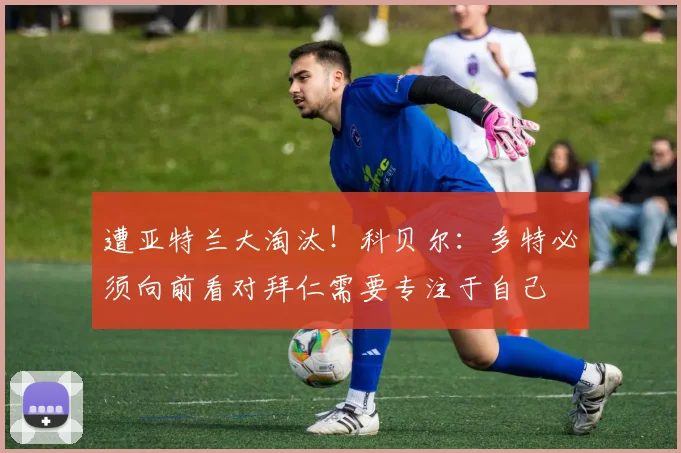 遭亚特兰大淘汰！科贝尔：多特必须向前看对拜仁需要专注于自己