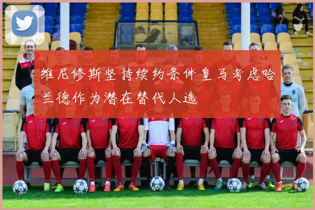 维尼修斯坚持续约条件皇马考虑哈兰德作为潜在替代人选