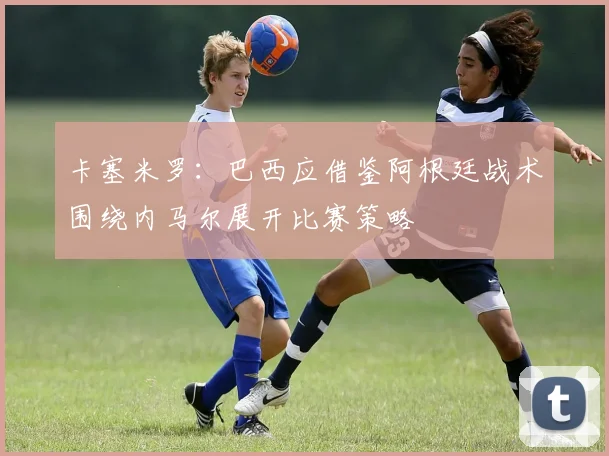 卡塞米罗：巴西应借鉴阿根廷战术围绕内马尔展开比赛策略