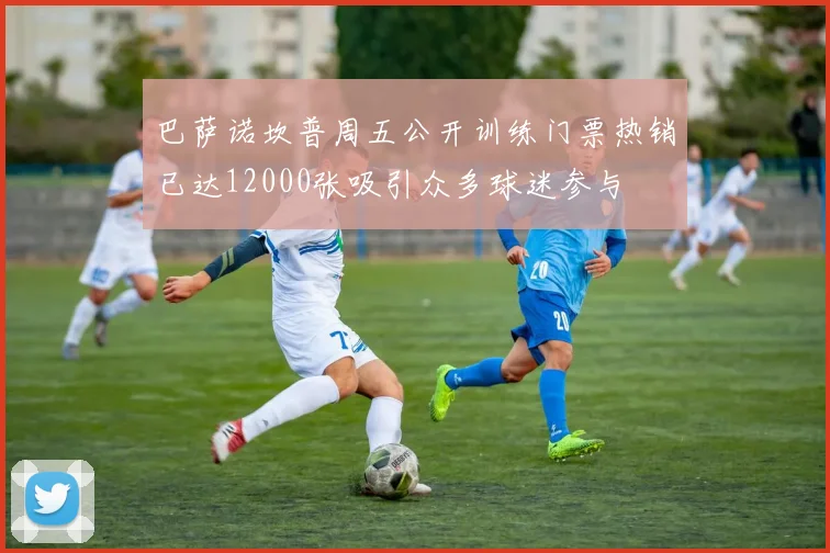 巴萨诺坎普周五公开训练门票热销已达12000张吸引众多球迷参与