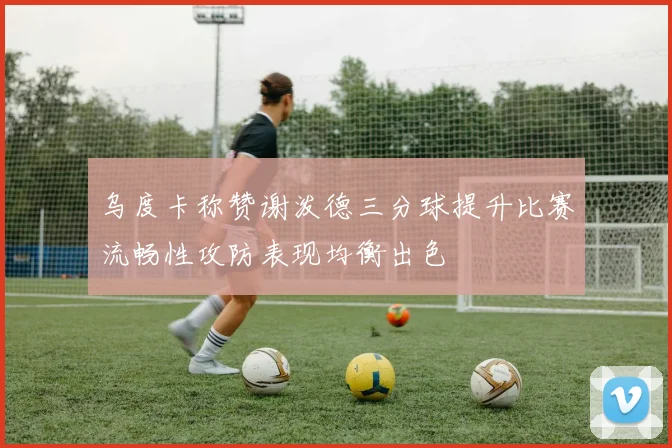 乌度卡称赞谢泼德三分球提升比赛流畅性攻防表现均衡出色