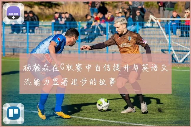杨瀚森在G联赛中自信提升与英语交流能力显著进步的故事