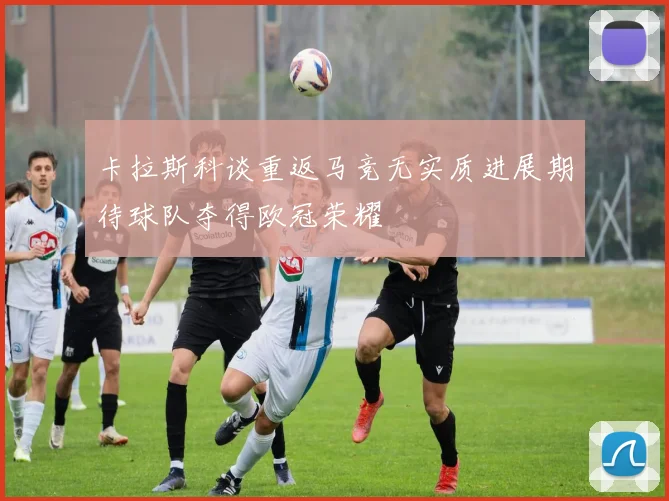卡拉斯科谈重返马竞无实质进展期待球队夺得欧冠荣耀