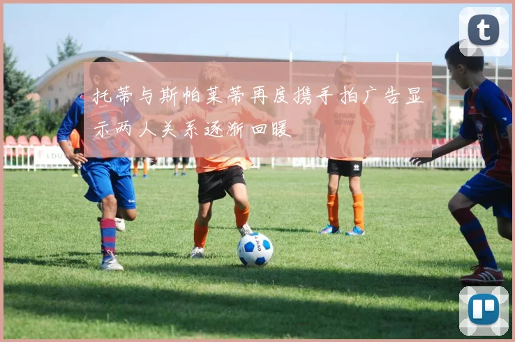 托蒂与斯帕莱蒂再度携手拍广告显示两人关系逐渐回暖