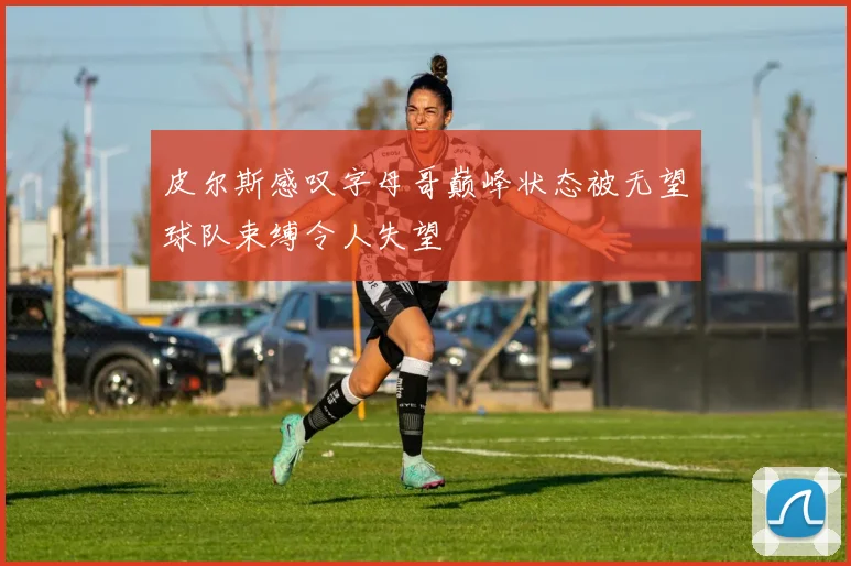 皮尔斯感叹字母哥巅峰状态被无望球队束缚令人失望