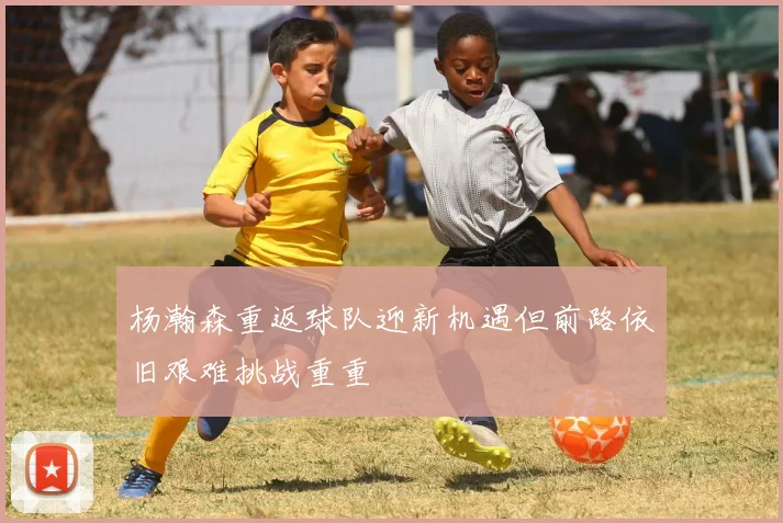 杨瀚森重返球队迎新机遇但前路依旧艰难挑战重重