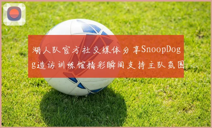 湖人队官方社交媒体分享SnoopDogg造访训练馆精彩瞬间支持主队氛围浓厚