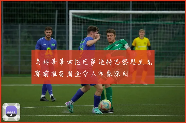 乌姆蒂蒂回忆巴萨逆转巴黎恩里克赛前准备周全令人印象深刻