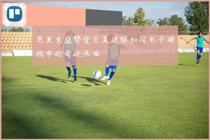 恩里克盛赞登贝莱进球如同电子游戏中的奇迹画面