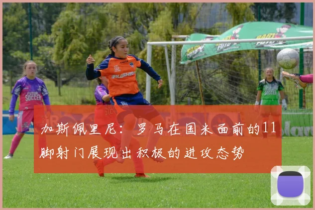 加斯佩里尼：罗马在国米面前的11脚射门展现出积极的进攻态势