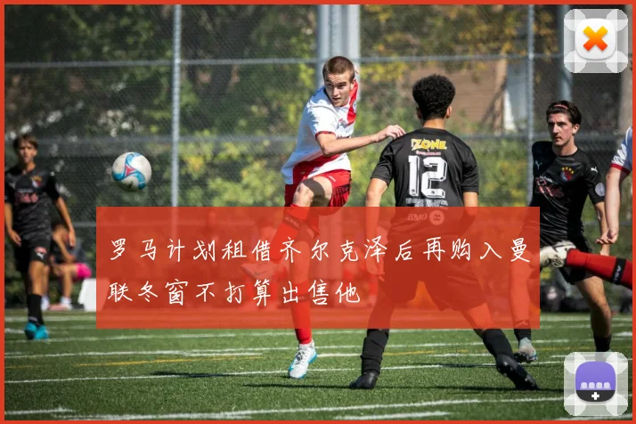 罗马计划租借齐尔克泽后再购入曼联冬窗不打算出售他