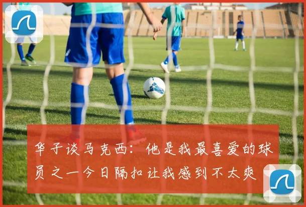 华子谈马克西：他是我最喜爱的球员之一今日隔扣让我感到不太爽